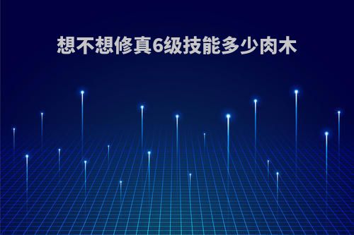 想不想修真6级技能多少肉木