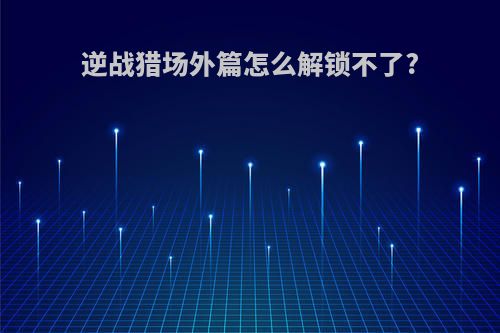 逆战猎场外篇怎么解锁不了?