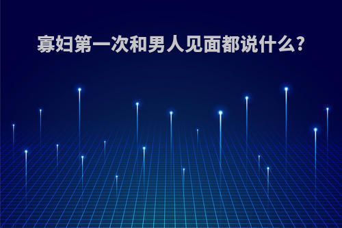 寡妇第一次和男人见面都说什么?