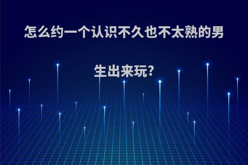 怎么约一个认识不久也不太熟的男生出来玩?