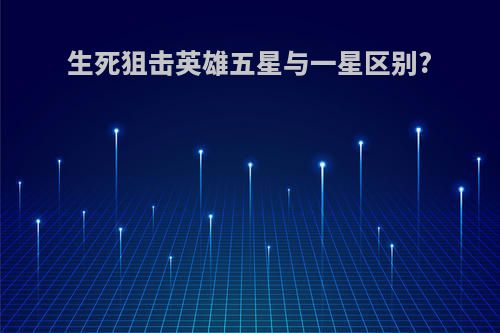 生死狙击英雄五星与一星区别?