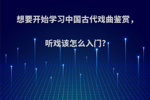 想要开始学习中国古代戏曲鉴赏，听戏该怎么入门?