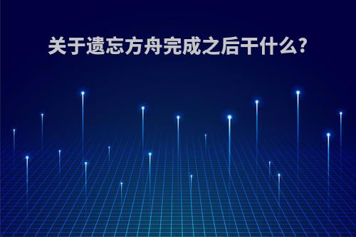 关于遗忘方舟完成之后干什么?