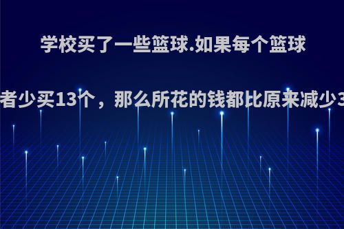 学校买了一些篮球.如果每个篮球便宜12元，或者少买13个，那么所花的钱都比原来减少312元.学校买?
