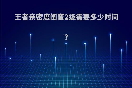 王者亲密度闺蜜2级需要多少时间?