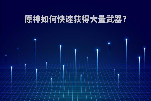 原神如何快速获得大量武器?