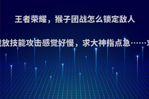 王者荣耀，猴子团战怎么锁定敌人，为什么我放技能攻击感觉好慢，求大神指点急……求详细点的?