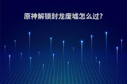 原神解锁封龙废墟怎么过?