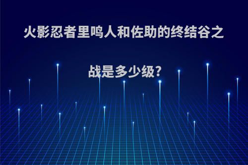 火影忍者里鸣人和佐助的终结谷之战是多少级?