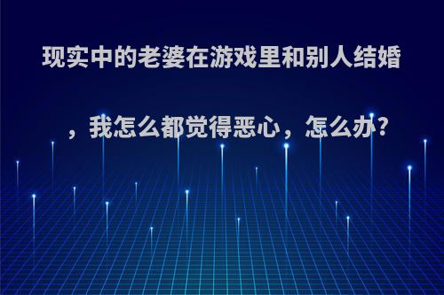 现实中的老婆在游戏里和别人结婚，我怎么都觉得恶心，怎么办?