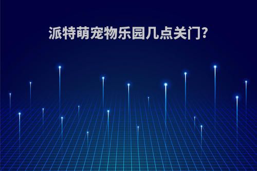 派特萌宠物乐园几点关门?