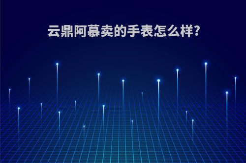 云鼎阿慕卖的手表怎么样?