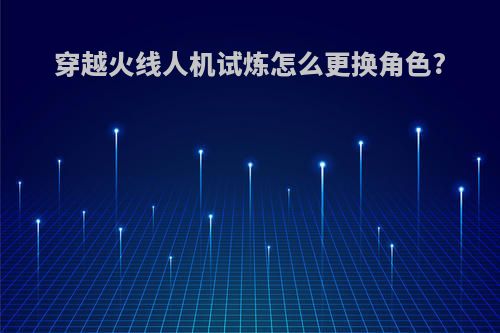 穿越火线人机试炼怎么更换角色?