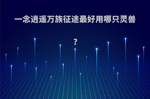 一念逍遥万族征途最好用哪只灵兽?