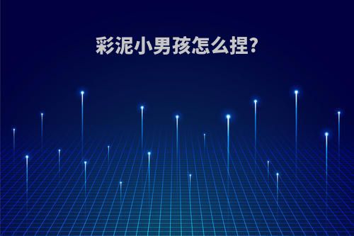 彩泥小男孩怎么捏?