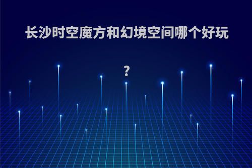 长沙时空魔方和幻境空间哪个好玩?