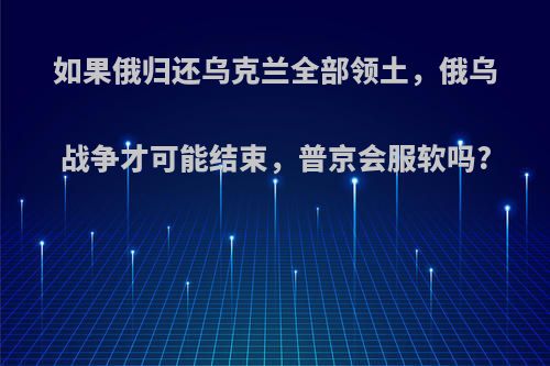 如果俄归还乌克兰全部领土，俄乌战争才可能结束，普京会服软吗?