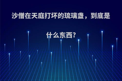 沙僧在天庭打坏的琉璃盏，到底是什么东西?