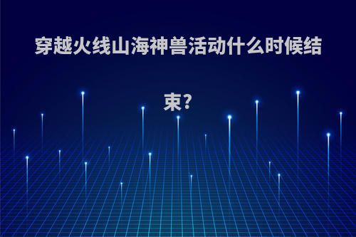 穿越火线山海神兽活动什么时候结束?