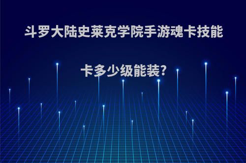 斗罗大陆史莱克学院手游魂卡技能卡多少级能装?