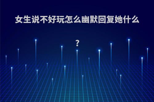 女生说不好玩怎么幽默回复她什么?