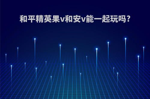 和平精英果v和安v能一起玩吗?