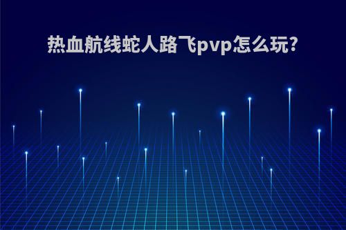 热血航线蛇人路飞pvp怎么玩?