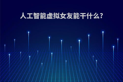 人工智能虚拟女友能干什么?