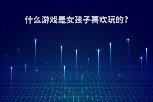 什么游戏是女孩子喜欢玩的?