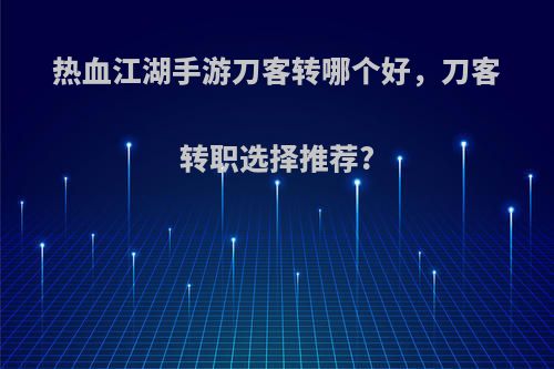 热血江湖手游刀客转哪个好，刀客转职选择推荐?