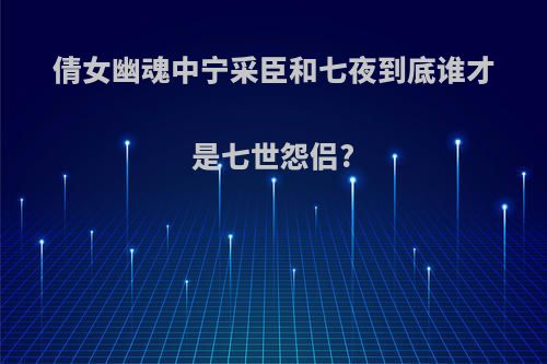倩女幽魂中宁采臣和七夜到底谁才是七世怨侣?