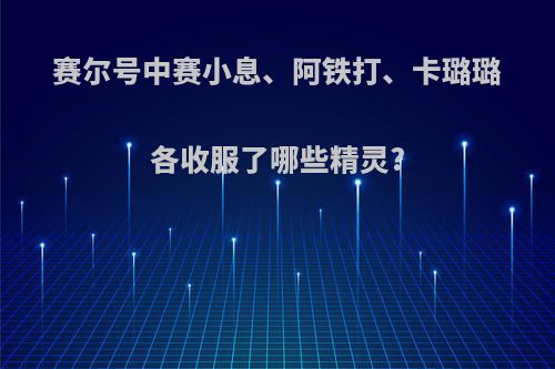 赛尔号中赛小息、阿铁打、卡璐璐各收服了哪些精灵?