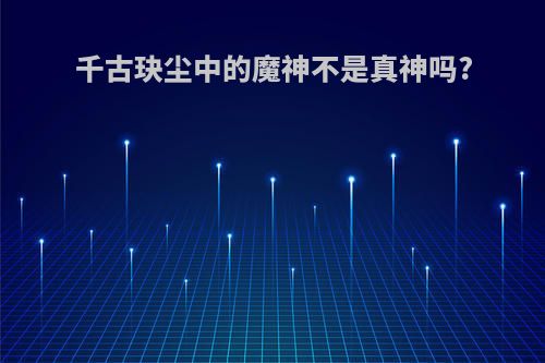 千古玦尘中的魔神不是真神吗?