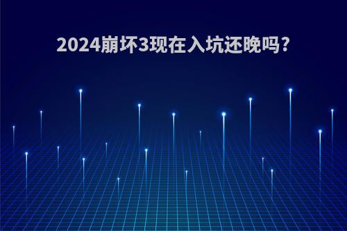 2024崩坏3现在入坑还晚吗?