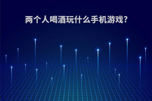 两个人喝酒玩什么手机游戏?