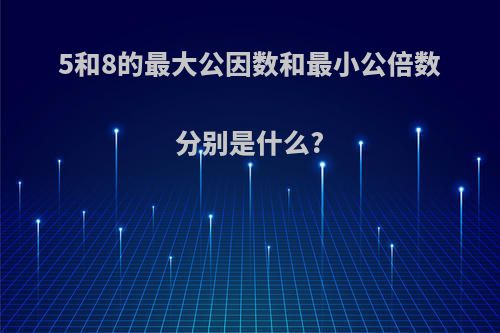 5和8的最大公因数和最小公倍数分别是什么?