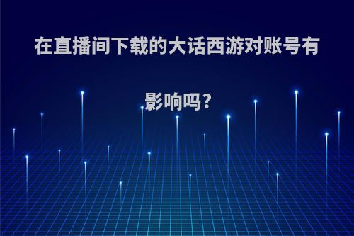 在直播间下载的大话西游对账号有影响吗?
