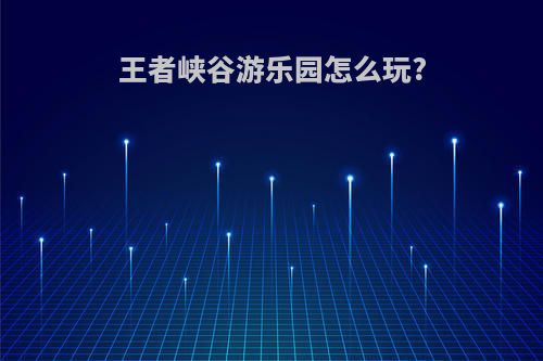 王者峡谷游乐园怎么玩?