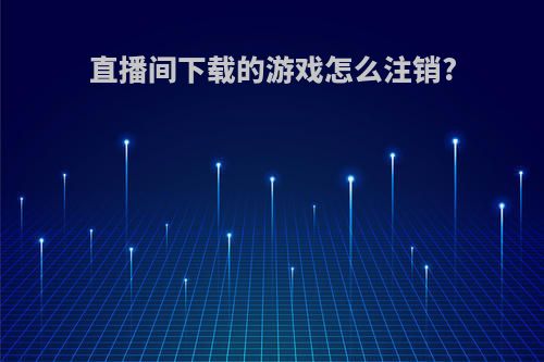 直播间下载的游戏怎么注销?