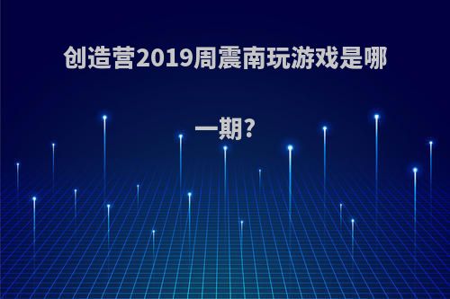 创造营2019周震南玩游戏是哪一期?