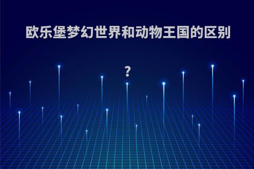 欧乐堡梦幻世界和动物王国的区别?