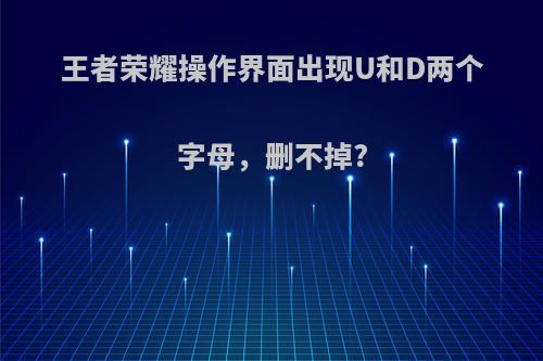 王者荣耀操作界面出现U和D两个字母，删不掉?