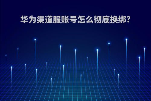 华为渠道服账号怎么彻底换绑?