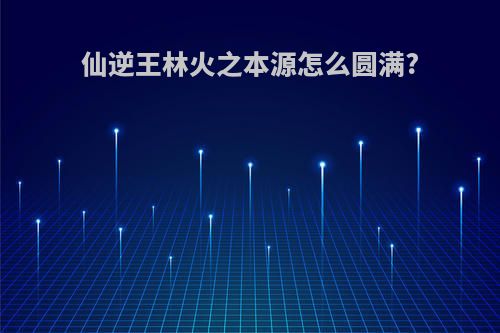 仙逆王林火之本源怎么圆满?
