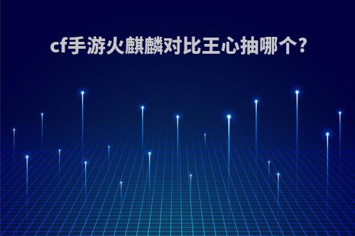 cf手游火麒麟对比王心抽哪个?