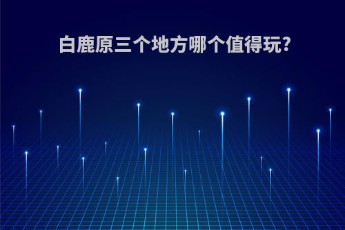 白鹿原三个地方哪个值得玩?