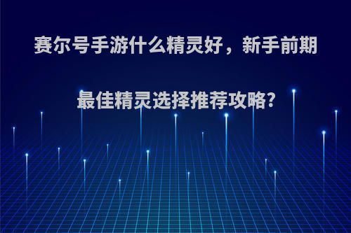 赛尔号手游什么精灵好，新手前期最佳精灵选择推荐攻略?
