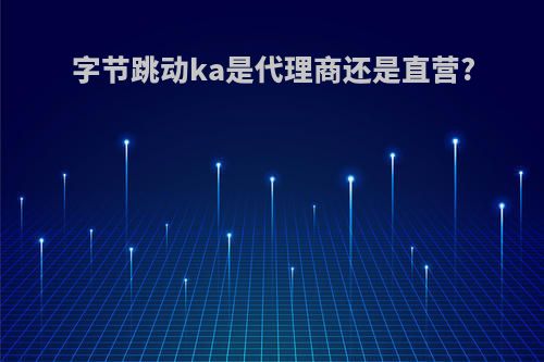 字节跳动ka是代理商还是直营?