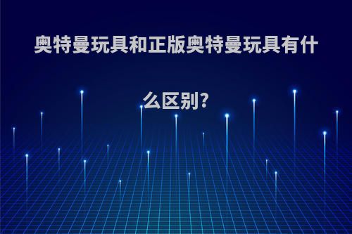 奥特曼玩具和正版奥特曼玩具有什么区别?