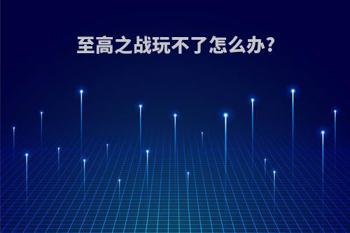 至高之战玩不了怎么办?